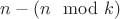 $n - (n \mod k)$