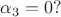 $\alpha_3 = 0?$