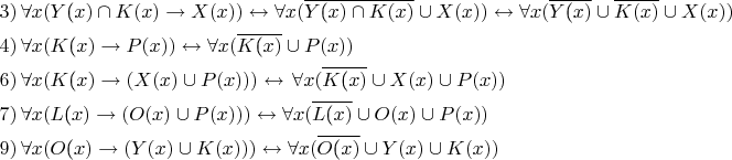 $\[\begin{gathered}
  3)\,\forall x(Y{\text{(}}x) \cap K(x) \to X(x)) \leftrightarrow \forall x(\overline {Y{\text{(}}x) \cap K(x)}  \cup X(x)) \leftrightarrow \forall x(\overline {Y{\text{(}}x)}  \cup \overline {K(x)}  \cup X(x)) \hfill \\
  4)\,\forall x(K{\text{(}}x) \to P(x)) \leftrightarrow \forall x(\overline {K{\text{(}}x)}  \cup P(x)) \hfill \\
  6)\,\forall x(K{\text{(}}x) \to (X(x) \cup P(x))) \leftrightarrow \,\forall x(\overline {K{\text{(}}x)}  \cup X(x) \cup P(x)) \hfill \\
  7)\,\forall x(L{\text{(}}x) \to (O(x) \cup P(x))) \leftrightarrow \forall x(\overline {L{\text{(}}x)}  \cup O(x) \cup P(x)) \hfill \\
  9)\,\forall x(O{\text{(}}x) \to (Y(x) \cup K(x))) \leftrightarrow \forall x(\overline {O{\text{(}}x)}  \cup Y(x) \cup K(x)) \hfill \\ 
\end{gathered} \]$