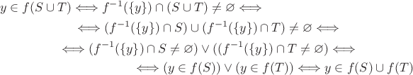 \begin{multline*}y\in f(S\cup T)\Longleftrightarrow f^{-1}(\{y\})\cap (S\cup T)\ne\varnothing \Longleftrightarrow \\ \Longleftrightarrow (f^{-1}(\{y\})\cap S)\cup(f^{-1}(\{y\})\cap T)\ne\varnothing \Longleftrightarrow \\
\Longleftrightarrow (f^{-1}(\{y\})\cap S\ne\varnothing)\vee((f^{-1}(\{y\})\cap T\ne\varnothing) \Longleftrightarrow \\
\Longleftrightarrow (y\in f(S))\vee (y\in f(T))\Longleftrightarrow y\in f(S)\cup f(T)
\end{multline*}