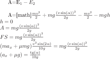 $

A=E_1-E_2\\

A=[math]$\frac{mv^2}{2}+mg\frac{(v\sin(\alpha))^2}{2g}-\frac{mv^2}{2}-mgh\\
h=0\\
A=mg\frac{(v\sin(\alpha))^2}{2g}\\
FS=mg\frac{(v\sin(\alpha))^2}{2g}\\
(ma_x+ \mu mg)\frac{v^{2}\sin(2\alpha)}{10g}=mg\frac{(v\sin(\alpha))^2}{2g}\\
(a_x+\mu g)=\frac{\tg(\alpha)}{10g}$