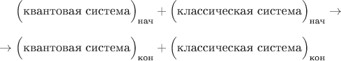 $$\hphantom{{}\to{}}\Bigl(\text{квантовая система}\Bigr)_\text{нач}+\Bigl(\text{классическая система}\Bigr)_\text{нач}\to{}$$
$${}\to\Bigl(\text{квантовая система}\Bigr)_\text{кон}+\Bigl(\text{классическая система}\Bigr)_\text{кон}\hphantom{{}\to{}}$$