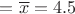 $= \overline{x} = 4.5$