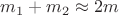 $m_1 + m_2 \approx 2m$