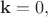 $\mathbf{k}=0,$ $\mathbf{k}=0,$