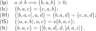 $$\begin{array}{ll} 
(\mathsf{Ip}) & a\ne b \Longrightarrow \{b, a, b\} > 0; \\ 
(\mathsf{Ic}) & \{b, a, c\} = \{c, a, b\}; \\ 
(\mathsf{IH}) & \{[b, a, c], a, d\} = \{b, a, d\} + \{c, a, d\}; \\ 
(\mathsf{IS}) & \{\langle a, s, b\rangle, a, c\} = s\{b, a, c\}; \\ 
(\mathsf{It}) & \{b, a, c\} = \{[b, a, d], d, [d, a, c]\}. 
\end{array}$$