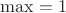 $\max = 1$