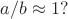 $a/b \approx 1 ?$ $a/b \approx 1 ?$