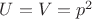 $U=V=p^2$