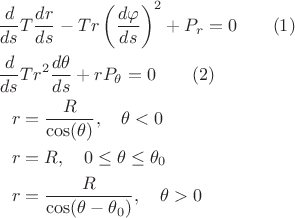\begin{align*}
\frac{d}{ds}&T\frac{dr}{ds}-Tr\left(\frac{d\varphi}{ds}\right)^2+P_r=0\qquad (1)\\
\frac{d}{ds}&Tr^2\frac{d\theta}{ds}+rP_\theta=0\qquad (2)\\
r&=\frac{R}{\cos(\theta)},\quad\theta<0\\
r&=R,\quad 0\le\theta\le\theta_0\\
r&=\frac{R}{\cos(\theta-\theta_0)},\quad \theta>0\\
\end{align*}