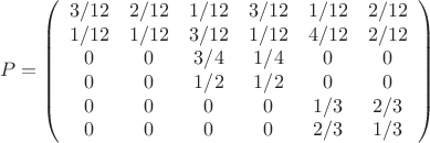 \[ P = \left( \begin{array}{cccccc} 3/12 & 2/12 & 1/12 & 3/12 & 1/12 & 2/12 \\ 1/12 & 1/12 & 3/12 & 1/12 &
4/12 & 2/12 \\ 0 & 0 & 3/4 & 1/4 & 0 & 0 \\
0 & 0 & 1/2 & 1/2 & 0 & 0 \\ 0 & 0 & 0 & 0 & 1/3 & 2/3 \\ 0 & 0 &
0 & 0 & 2/3 & 1/3 \end{array} \right)