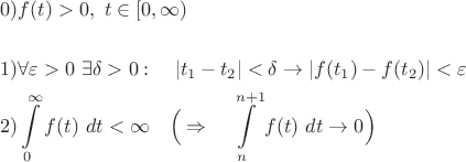 $$ \begin{align*}
&0) f(t) > 0, \ t \in [0, \infty)\\
\\
&1) \forall \varepsilon >0 \ \exists \delta >0: \quad |t_1 - t_2|<\delta \to |f(t_1) - f(t_2)| < \varepsilon\\
&2) \int\limits_0^{\infty}f(t)\ dt < \infty \quad \Big ( \Rightarrow \quad \int\limits_n^{n+1}f(t)\ dt \to 0 \Big) \\
\end{align*}
$$
