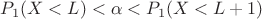 $P_1(X < L) < \alpha < P_1(X < L+1)$