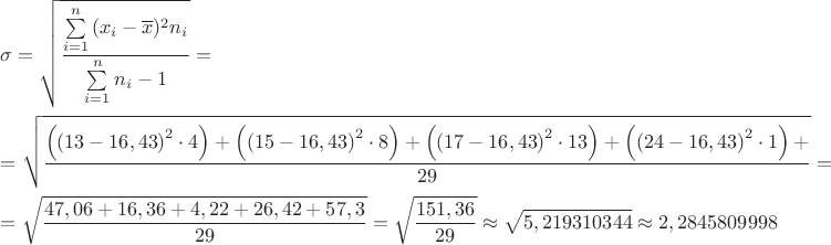 $\[\begin{gathered}
  \sigma  = \sqrt {\frac{{\sum\limits_{i = 1}^n {({x_i} - \overline x } {)^2}{n_i}}}{{\sum\limits_{i = 1}^n {{n_i} - 1} }}}  =  \hfill \\
   = \sqrt {\frac{{\left( {{{\left( {13 - 16,43} \right)}^2} \cdot 4} \right) + \left( {{{\left( {15 - 16,43} \right)}^2} \cdot 8} \right) + \left( {{{\left( {17 - 16,43} \right)}^2} \cdot 13} \right) + \left( {{{\left( {24 - 16,43} \right)}^2} \cdot 1} \right) + }}{{29}}}  =  \hfill \\
   = \sqrt {\frac{{47,06 + 16,36 + 4,22 + 26,42 + 57,3}}{{29}}}  = \sqrt {\frac{{151,36}}{{29}}}  \approx \sqrt {5,219310344}  \approx 2,2845809998 \hfill \\ 
\end{gathered} \]$