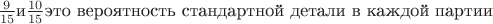 $\frac {9}{15}\mbox{и}\frac {10}{15}\mbox{это вероятность стандартной детали в каждой партии}$