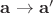$\mathbf{a} \rightarrow \mathbf{a}'$
