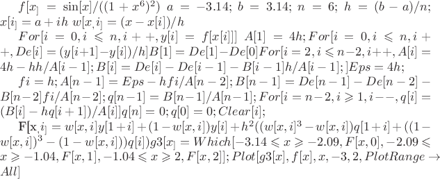 $f[x_] = \sin[x]/((1 + x^6)^2)$
$a = -3.14;$
$b = 3.14;$
$n = 6;$
$h = (b - a)/n;$
$x[i_] = a + ih$
$w[x_, i_] = (x - x[i])/h$

$For[i = 0, i \leqslant n, i++, y[i] = f[x[i]]]$
$A[1] = 4 h;
For[i = 0, i \leqslant n, i++, De[i] = (y[i + 1] - y[i])/h]
B[1] = De[1] - De[0]
For[i = 2, i \leqslant n - 2, i++, A[i] = 4 h - hh/A[i - 1];
 B[i] = De[i] - De[i - 1] - B[i - 1]h/A[i - 1];]
Eps = 4 h;$

$fi = h;
A[n - 1] = Eps - hfi/A[n - 2];
B[n - 1] = De[n - 1] - De[n - 2] - B[n - 2]fi/A[n - 2];
q[n - 1] = B[n - 1]/A[n - 1];
For[i = n - 2, i \geqslant 1, i--, q[i] = (B[i] - hq[i + 1])/A[i]]
q[n] = 0;
q[0] = 0;
Clear[i];$

F[x_, i_] = 
 w[x, i]y[1 + i] + (1 - w[x, i])y[i] + 
  h^2((w[x, i]^3 - w[x, i])
      q[1 + i] + ((1 - w[x, i])^3 - (1 - w[x, i]))q[i])
g3[x_] = Which[-3.14 \leqslant x \geqslant -2.09, F[x, 0], -2.09 \leqslant x \geqslant -1.04, 
   F[x, 1], -1.04 \leqslant x \geqslant 2, F[x, 2]
   ];
Plot[{g3[x], f[x]}, {x, -3, 2}, PlotRange \to All]