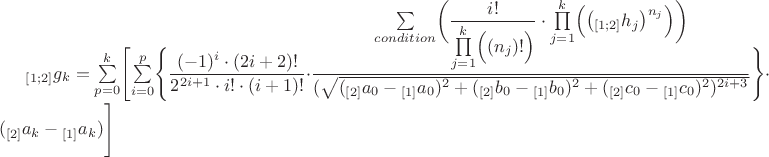 ${}_{[1;2]}g_k=\sum\limits_{p=0}^{k} \Biggl[ \sum\limits_{i=0}^{p} \Biggl\lbrace \dfrac{(-1)^i \cdot (2i+2)!}{2^{2i+1} \cdot i! \cdot (i+1)!} \cdot \dfrac{\sum\limits_{condition}^{} \biggl( \dfrac{i!}{ \prod\limits_{j=1}^{k} \Bigl( (n_j)! \Bigr) } \cdot \prod\limits_{j=1}^{k} \Bigl( \bigl( {}_{[1;2]}h_j \bigr)^{n_j} \Bigr) \biggr) }{(\sqrt{({}_{[2]}a_0-{}_{[1]}a_0)^2+({}_{[2]}b_0-{}_{[1]}b_0)^2+({}_{[2]}c_0-{}_{[1]}c_0)^2)^{2i+3}}} \Biggr\rbrace \cdot ({}_{[2]}a_k-{}_{[1]}a_k) \Biggr] $