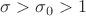 $\sigma>\sigma_0>1$