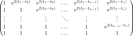 $$\begin{pmatrix}
1 & e^{2(t_1-t_2)} & e^{2(t_1-t_3)} & \dots & e^{2(t_1-t_{n-1})} & e^{2(t_1-t_n)}\\
1 & 1 & e^{2(t_2-t_3)} & \dots & e^{2(t_2-t_{n-1})} & e^{2(t_2-t_n)}\\
\vdots & \vdots & \vdots & \ddots & \vdots & \vdots\\
1 & 1 & 1 & \dots & 1 & e^{2(t_{n-1}-t_n)}\\
1 & 1 & 1 & \dots & 1 & 1\end{pmatrix}$$
