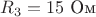 $R_3=15 \text{ Ом}$