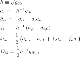 $$\begin{gathered}
  h \equiv \sqrt {g_{00} }  \hfill \\
  a_i  \equiv  - h^{ - 1} g_{0i}  \hfill \\
  \bar g_{ik}  \equiv  - g_{ik}  + a_i a_k  \hfill \\
  \bar f_i  \equiv  - h^{ - 1} \left( {h_{,i}  + a_{i,0} } \right) \hfill \\
  \bar \omega _{ik}  \equiv \frac{1}
{2}\left( {a_{k,i}  - a_{i,k}  + \bar f_i a_k  - \bar f_k a_i } \right) \hfill \\
  \bar D_{ik}  \equiv \frac{1}
{2}h^{ - 1} g_{ik,0}  \hfill \\ 
\end{gathered}$$